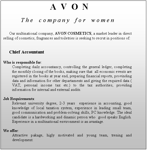 Text Box: A V O N
T h e c o m p a n y f o r w o m e n

Our multinational company, AVON COSMETICS, a market leader in direct selling of cosmetics, fragrances and toiletries is seeking to recrut in positions of:


Chief Accountant

Who is responsible for:
Completing dailz accountancy, controlling the general ledger, completing the monthly closing of the books, making sure that all economic events are registered in the books at year end, preparing financial reports, provinding data and information for other departaments and giving the required data ( VAT, personal income tax etc.) to the tax authorities, providing information for internal and external audits.

Job Requirements:
Relevant university degree, 2-3 years experience in accounting, good knowledge of local taxation system, experience in leading small team, good communication and problem-solving skills, PC knowledge. The ideal candidate is a hardworking and dinamic person who good speaks English. Experience in a multinational environment is an avantage.

We offer:
Attractive pakage, higly motivated and young team, trening and development.

